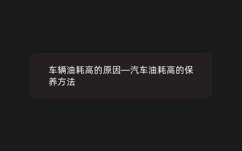 车辆油耗高的原因—汽车油耗高的保养方法