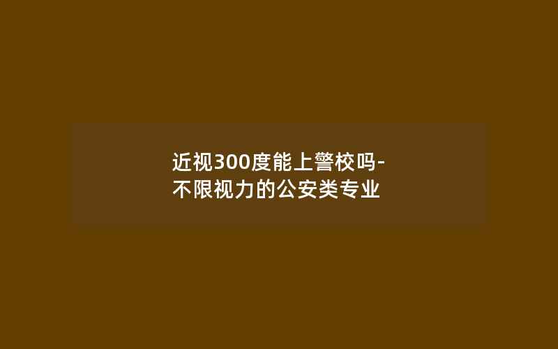 近视300度能上警校吗-不限视力的公安类专业