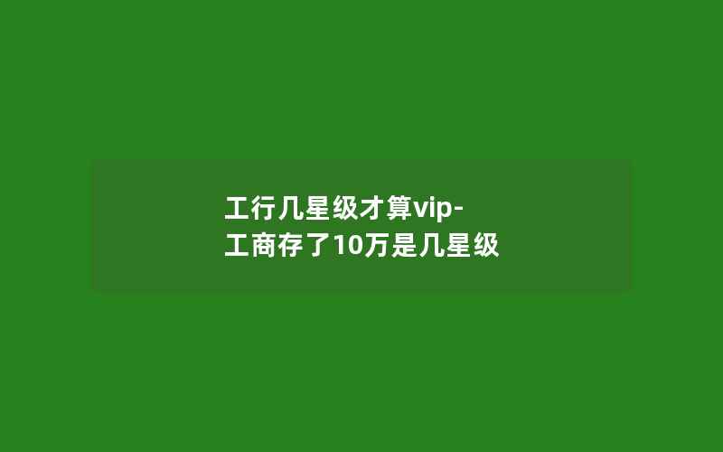 工行几星级才算vip-工商存了10万是几星级