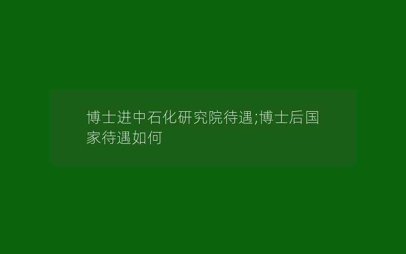 博士进中石化研究院待遇;博士后国家待遇如何