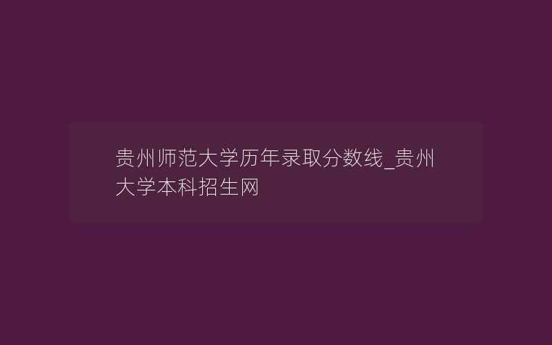 贵州师范大学历年录取分数线_贵州大学本科招生网