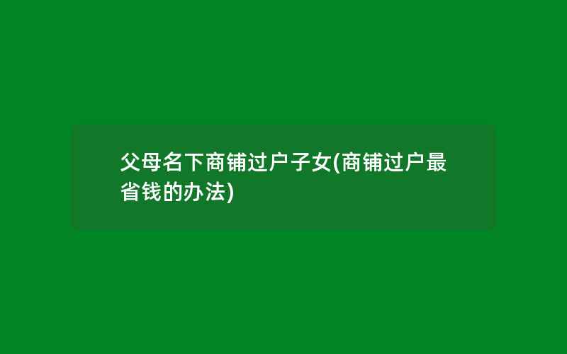 父母名下商铺过户子女(商铺过户最省钱的办法)