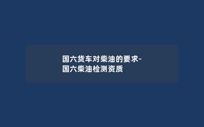 国六货车对柴油的要求-国六柴油检测资质