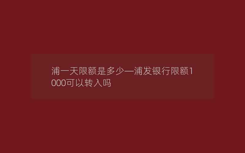 浦一天限额是多少—浦发银行限额1000可以转入吗