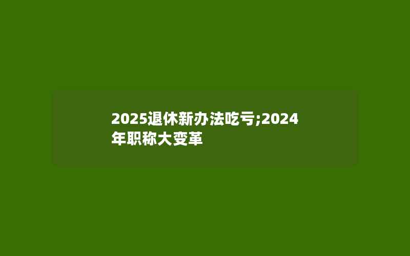 2025退休新办法吃亏;2024年职称大变革