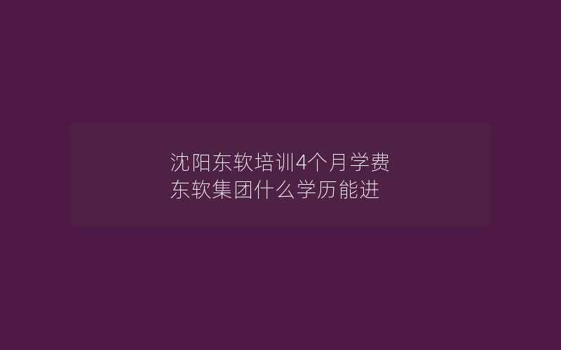 沈阳东软培训4个月学费 东软集团什么学历能进