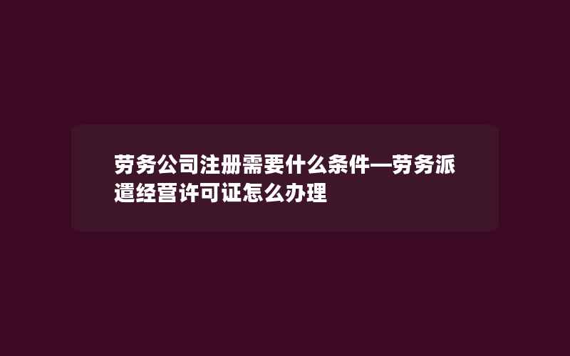 劳务公司注册需要什么条件—劳务派遣经营许可证怎么办理