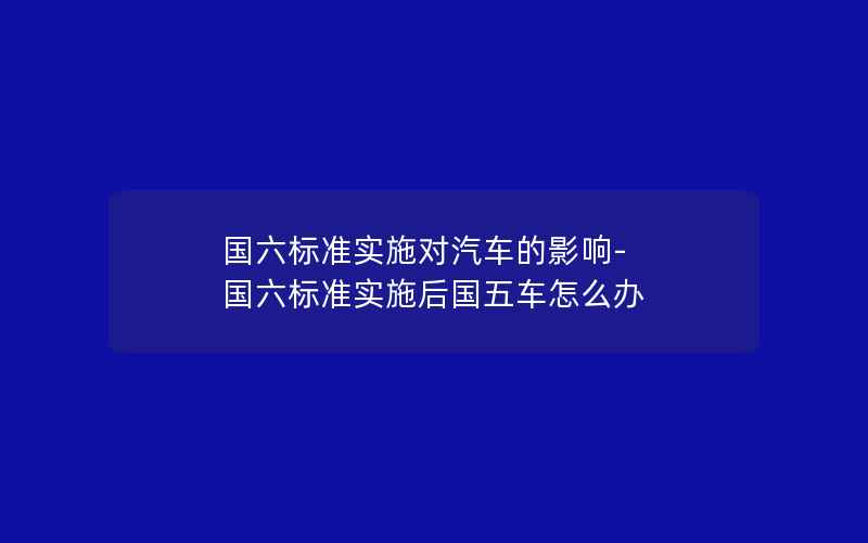 国六标准实施对汽车的影响-国六标准实施后国五车怎么办