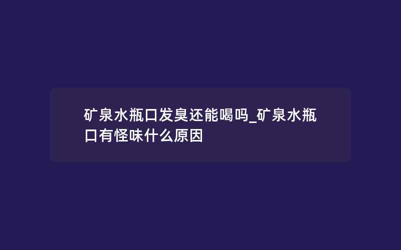 矿泉水瓶口发臭还能喝吗_矿泉水瓶口有怪味什么原因