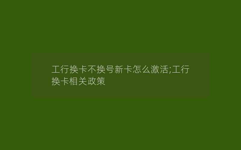 工行换卡不换号新卡怎么激活;工行换卡相关政策