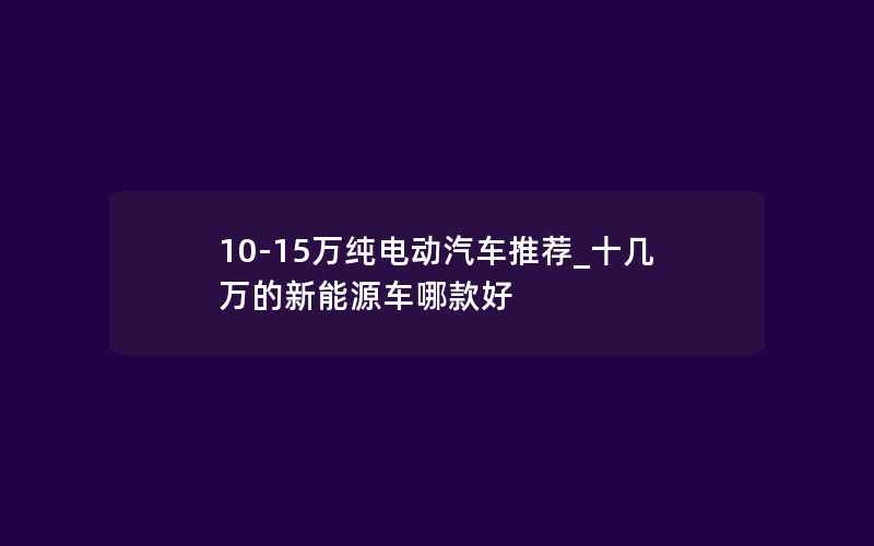 10-15万纯电动汽车推荐_十几万的新能源车哪款好