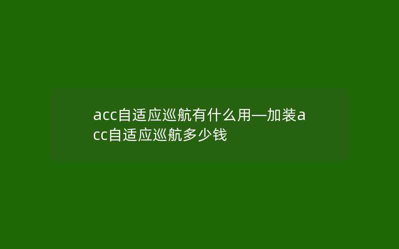 acc自适应巡航有什么用—加装acc自适应巡航多少钱