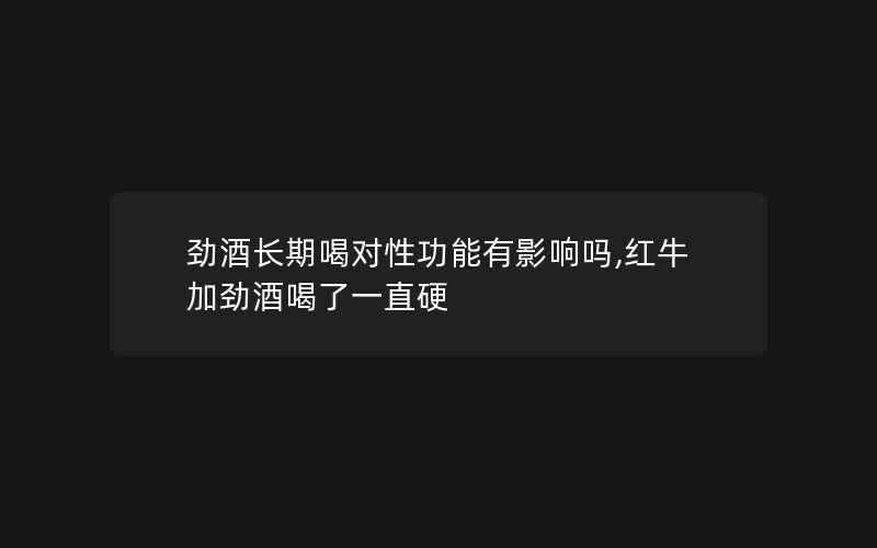 劲酒长期喝对性功能有影响吗,红牛加劲酒喝了一直硬