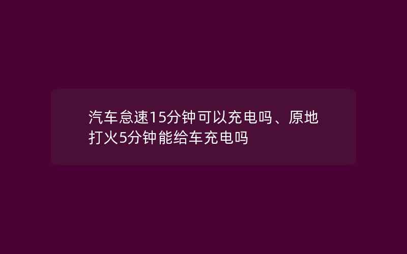 汽车怠速15分钟可以充电吗、原地打火5分钟能给车充电吗