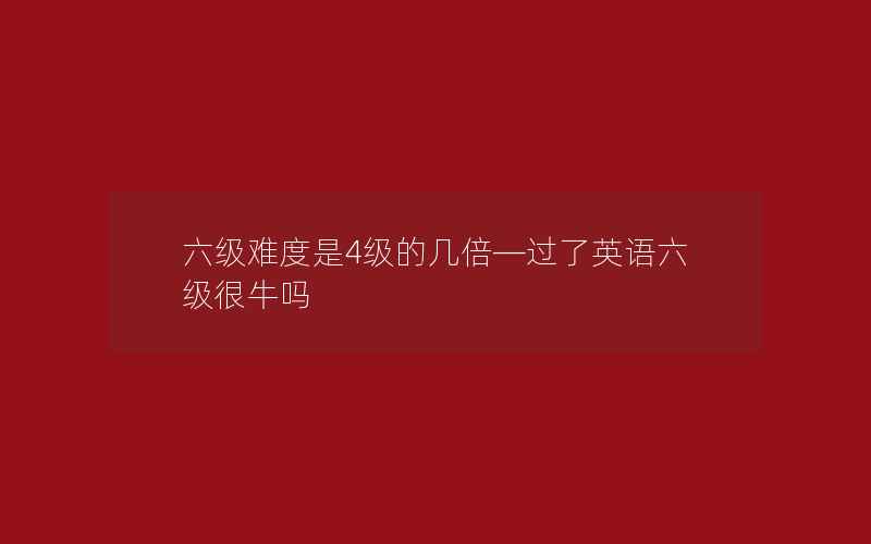 六级难度是4级的几倍—过了英语六级很牛吗