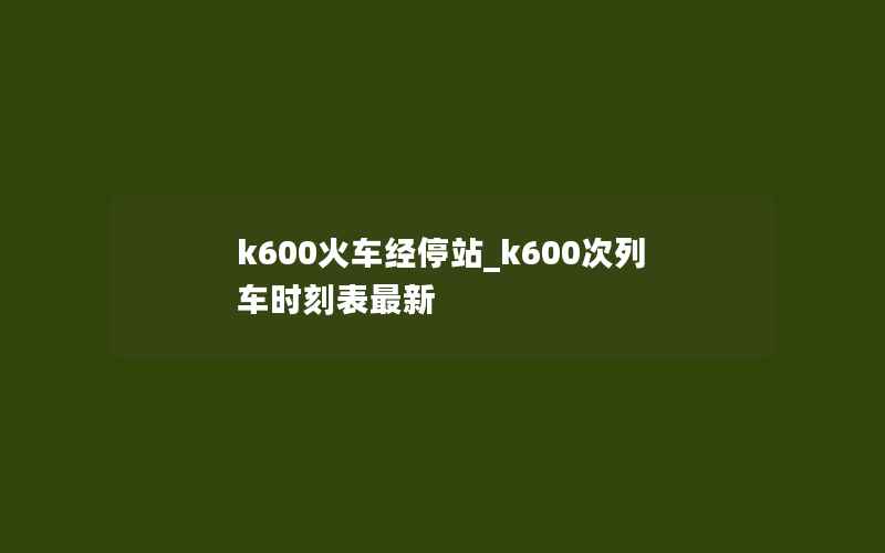 k600火车经停站_k600次列车时刻表最新