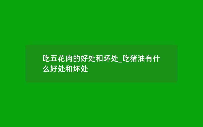 吃五花肉的好处和坏处_吃猪油有什么好处和坏处