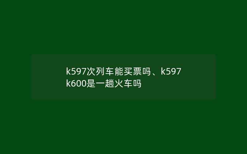 k597次列车能买票吗、k597k600是一趟火车吗