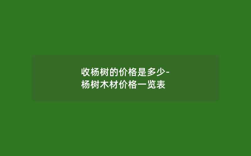 收杨树的价格是多少-杨树木材价格一览表