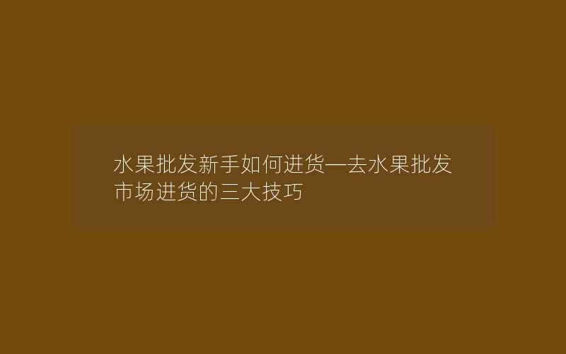 水果批发新手如何进货—去水果批发市场进货的三大技巧