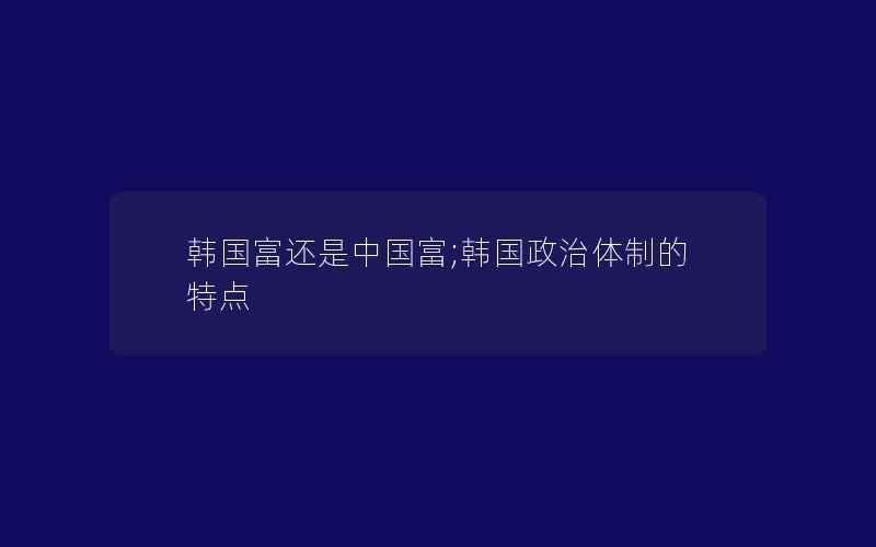 韩国富还是中国富;韩国政治体制的特点