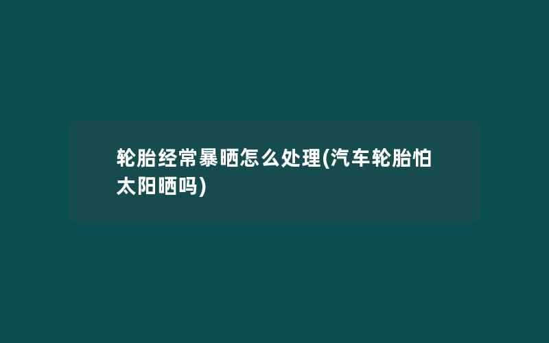 轮胎经常暴晒怎么处理(汽车轮胎怕太阳晒吗)