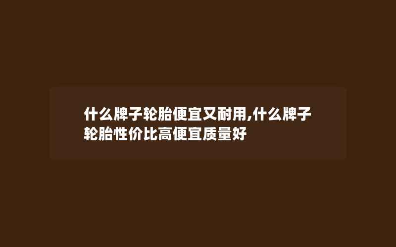 什么牌子轮胎便宜又耐用,什么牌子轮胎性价比高便宜质量好