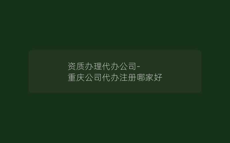 资质办理代办公司-重庆公司代办注册哪家好