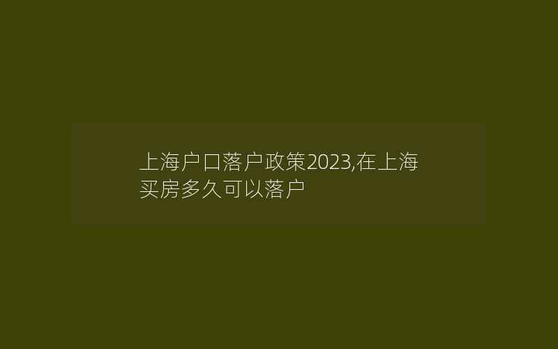 上海户口落户政策2023,在上海买房多久可以落户