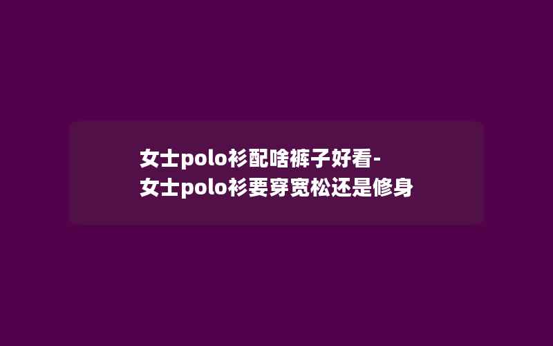 女士polo衫配啥裤子好看-女士polo衫要穿宽松还是修身