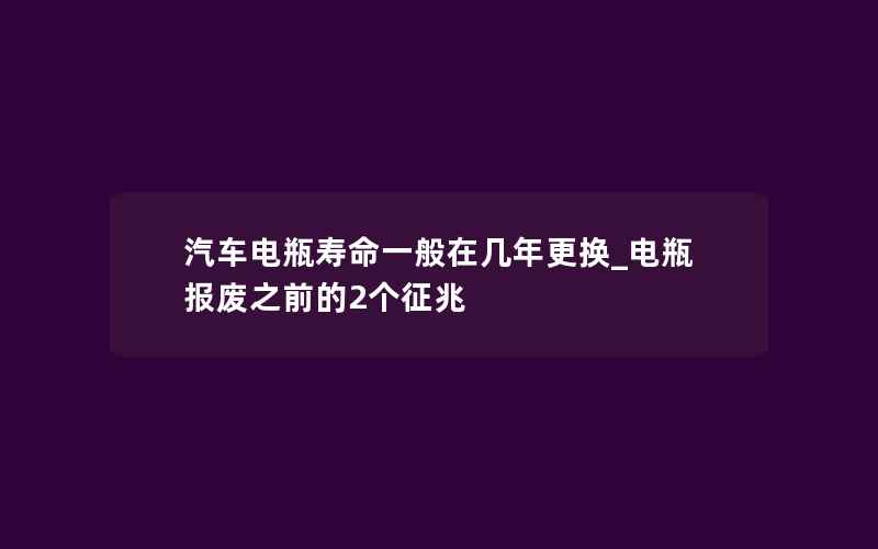 汽车电瓶寿命一般在几年更换_电瓶报废之前的2个征兆