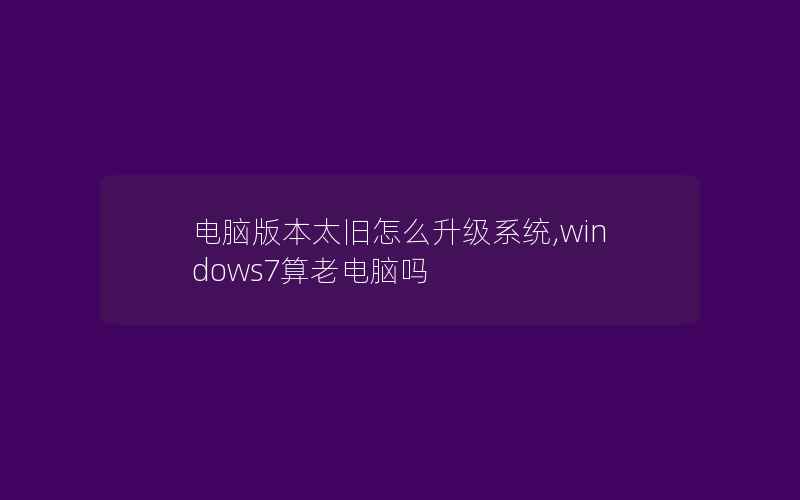 电脑版本太旧怎么升级系统,windows7算老电脑吗