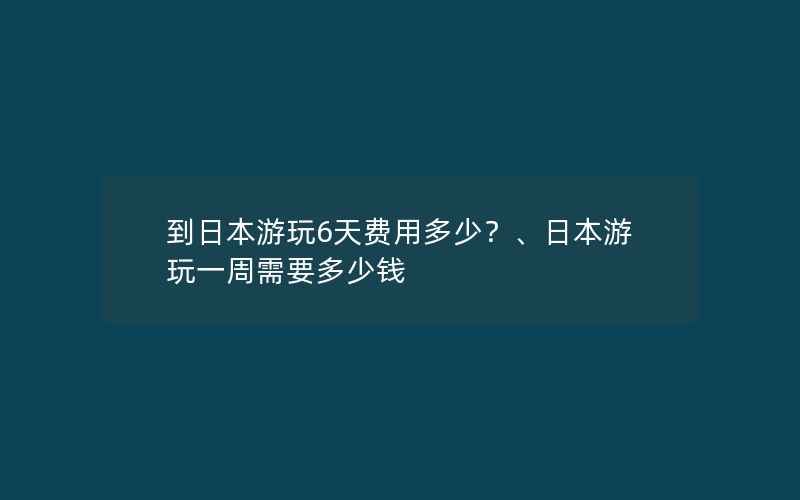 到日本游玩6天费用多少？、日本游玩一周需要多少钱