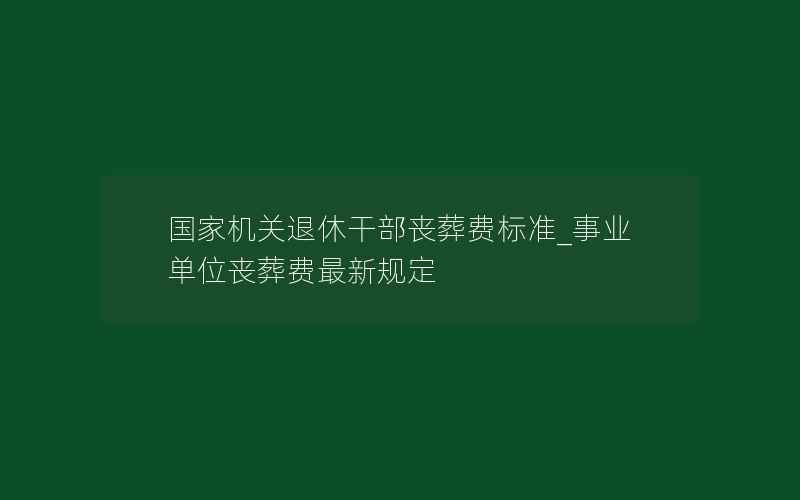 国家机关退休干部丧葬费标准_事业单位丧葬费最新规定