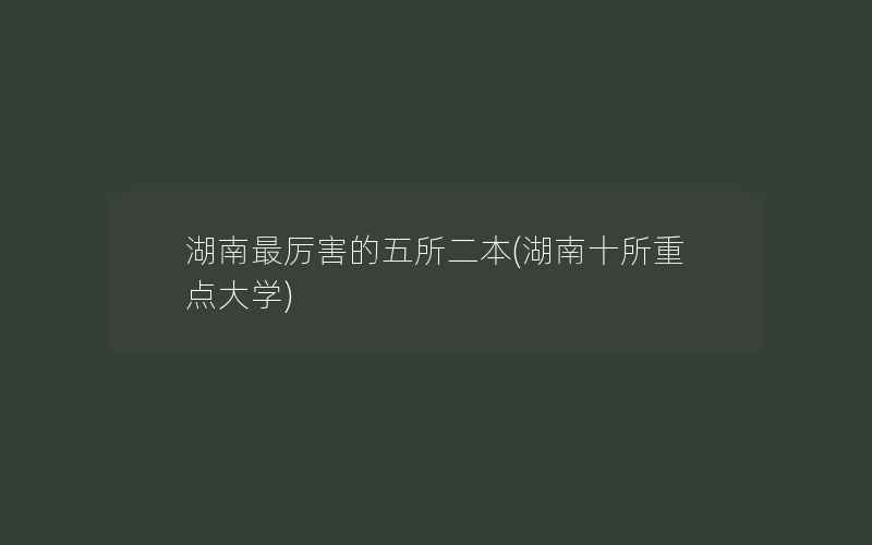 湖南最厉害的五所二本(湖南十所重点大学)