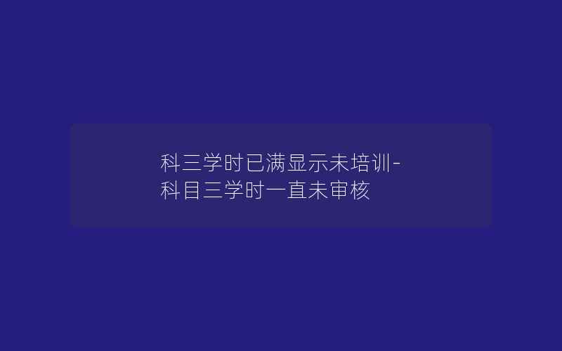 科三学时已满显示未培训-科目三学时一直未审核