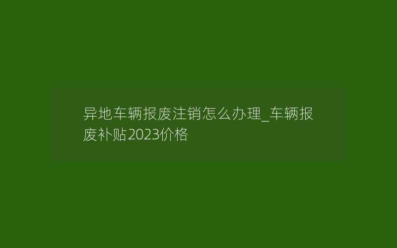 异地车辆报废注销怎么办理_车辆报废补贴2023价格