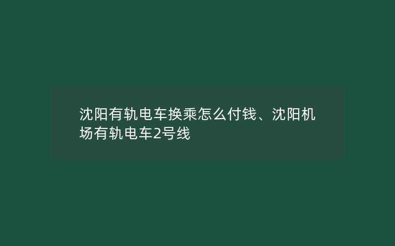 沈阳有轨电车换乘怎么付钱、沈阳机场有轨电车2号线