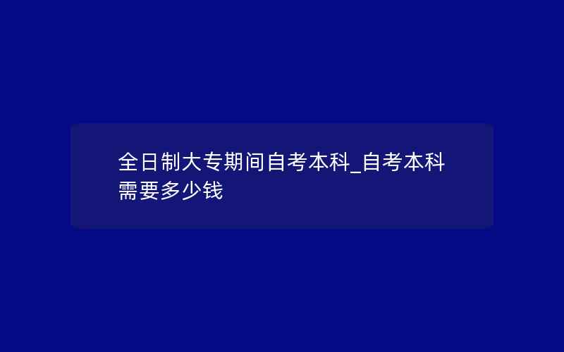 全日制大专期间自考本科_自考本科需要多少钱