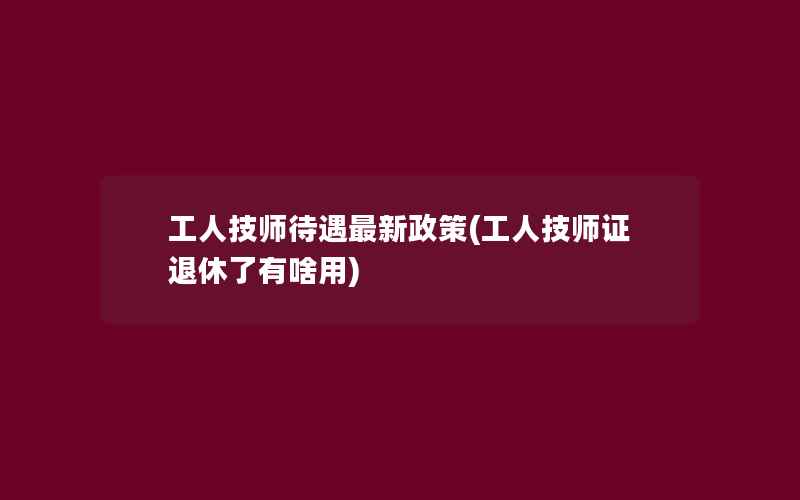 工人技师待遇最新政策(工人技师证退休了有啥用)