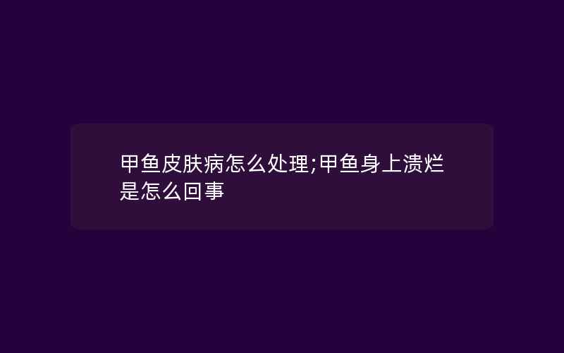 甲鱼皮肤病怎么处理;甲鱼身上溃烂是怎么回事