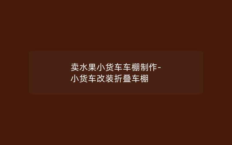 卖水果小货车车棚制作-小货车改装折叠车棚