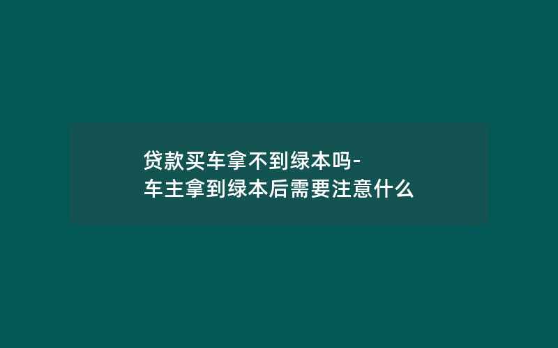 贷款买车拿不到绿本吗-车主拿到绿本后需要注意什么