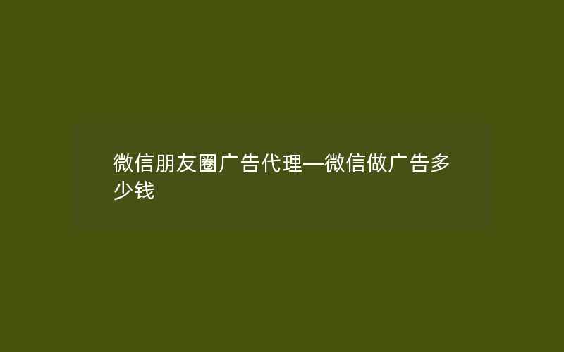 微信朋友圈广告代理—微信做广告多少钱