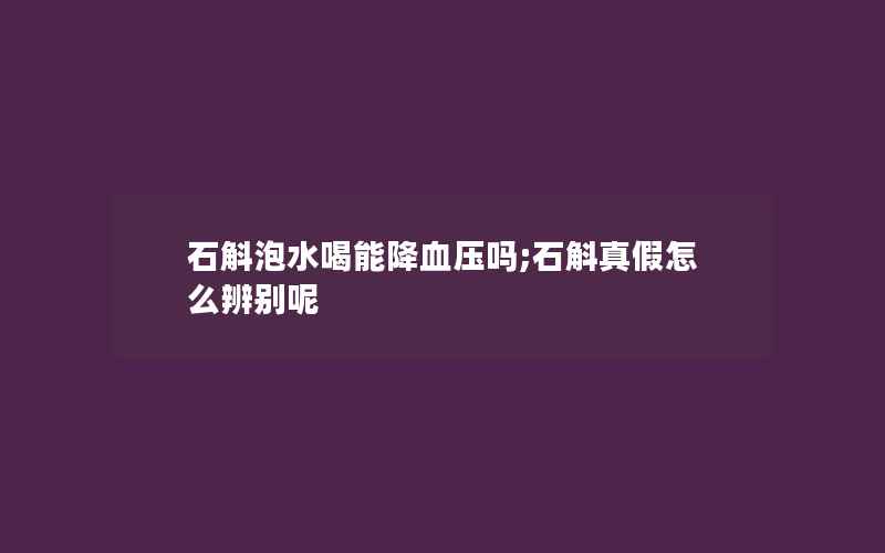 石斛泡水喝能降血压吗;石斛真假怎么辨别呢