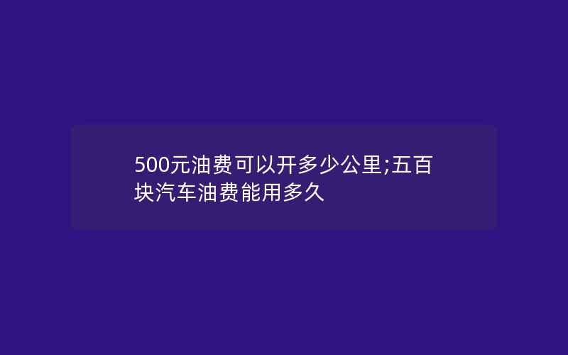 500元油费可以开多少公里;五百块汽车油费能用多久