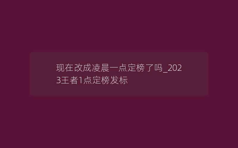 现在改成凌晨一点定榜了吗_2023王者1点定榜发标