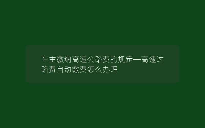 车主缴纳高速公路费的规定—高速过路费自动缴费怎么办理