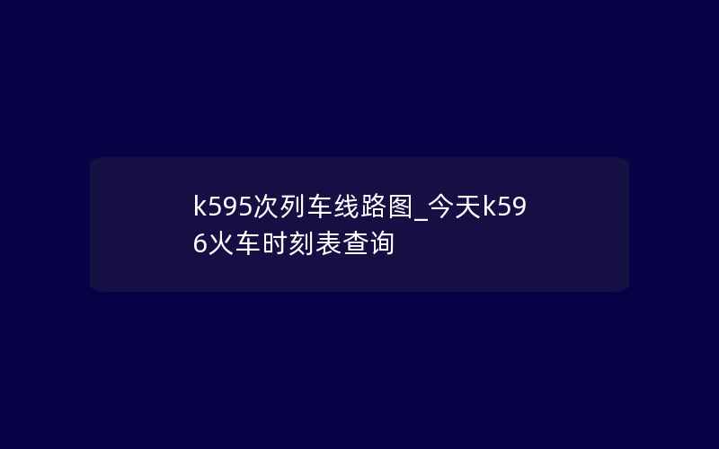 k595次列车线路图_今天k596火车时刻表查询