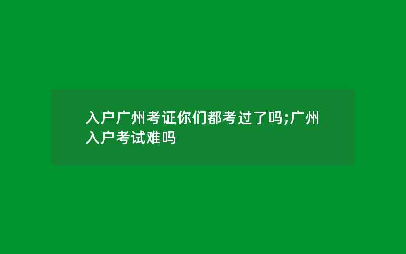 入户广州考证你们都考过了吗;广州入户考试难吗